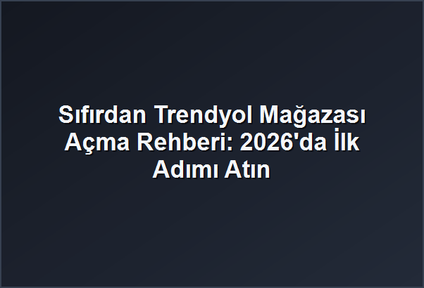 Sıfırdan Trendyol Mağazası Açma Rehberi: 2026’da İlk Adımı Atın