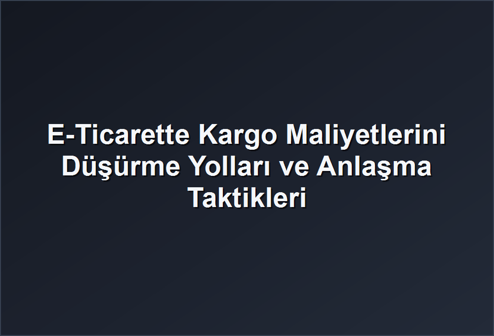 E-Ticarette Kargo Maliyetlerini Düşürme Yolları ve Anlaşma Taktikleri