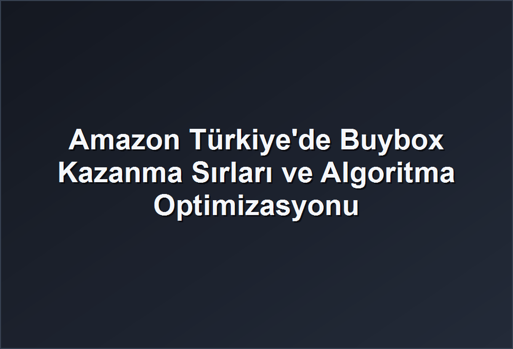 Amazon Türkiye’de Buybox Kazanma Sırları ve Algoritma Optimizasyonu