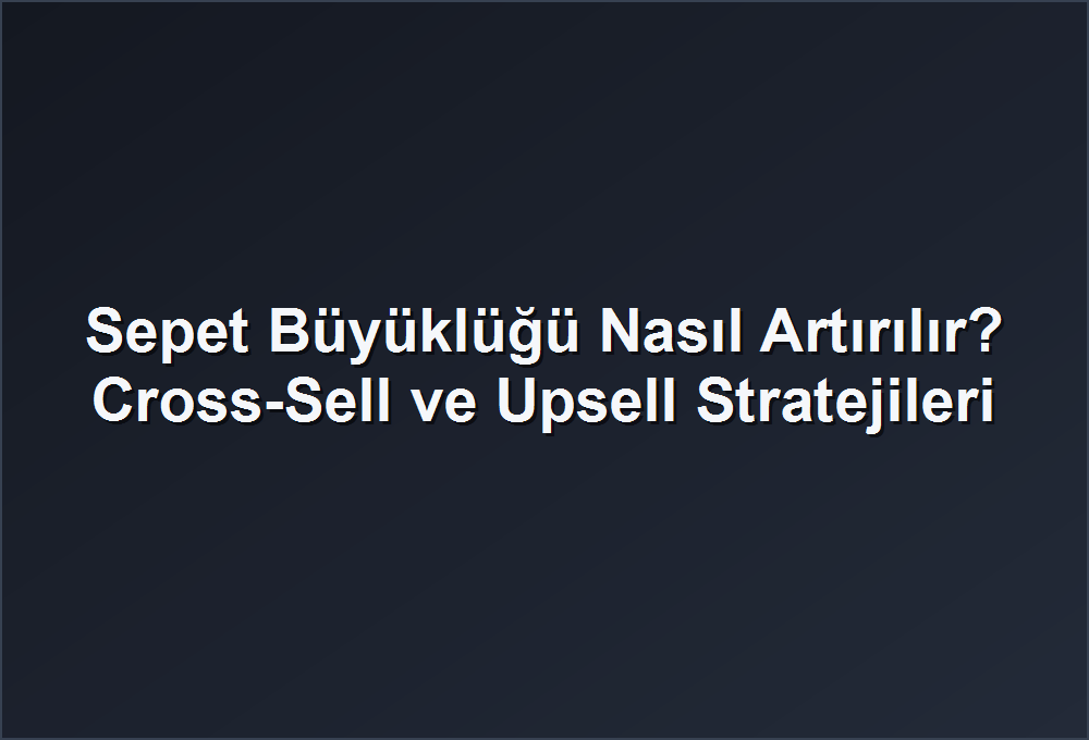 Sepet Büyüklüğü Nasıl Artırılır? Cross-Sell ve Upsell Stratejileri
