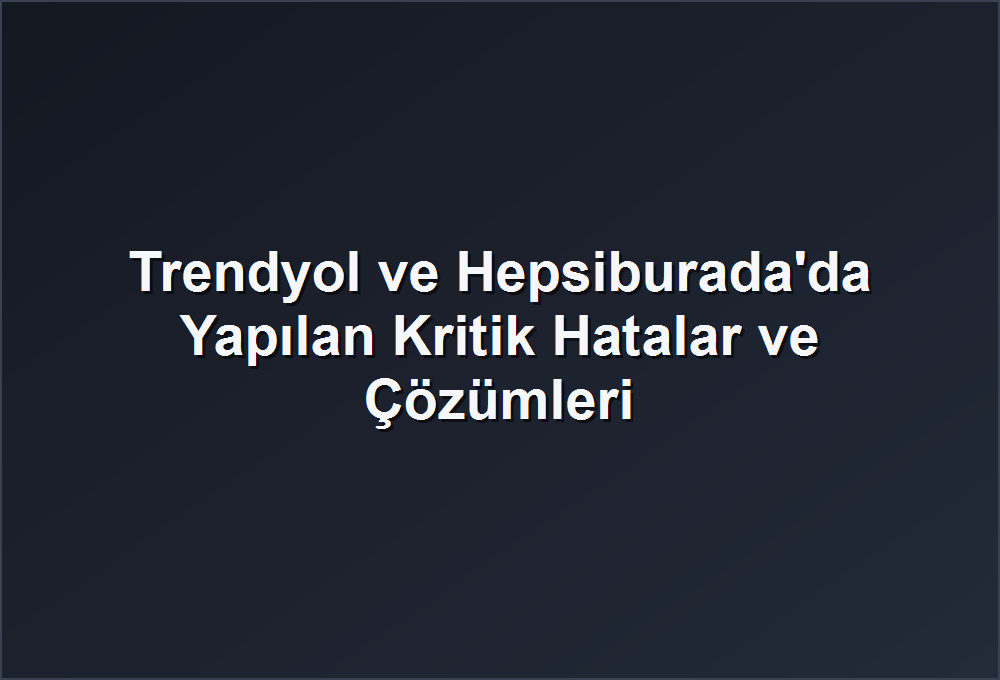 Trendyol ve Hepsiburada’da Yapılan Kritik Hatalar ve Çözümleri