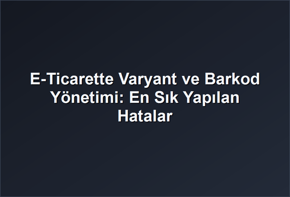 E-Ticarette Varyant ve Barkod Yönetimi: En Sık Yapılan Hatalar